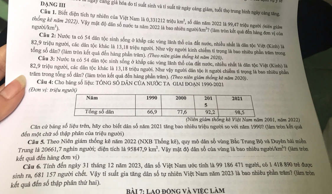 ye
DANG III  ngày cảng già hóa do tỉ suất sinh và tỉ suất tử ngày càng giảm, tuổi thọ trung bình ngày càng tăng.
Câu 1. Biết diện tích tự nhiên của Việt Nam là  0, 33121 2 triệu km^2 , số dân năm 2022 là 99,47 triệu người (niên giám
thống kê năm 2022). Vậy mật độ dân số nước ta năm 2022 là bao nhiêu người/km² *? (làm tròn kết quả đến hàng đơn vị của
người/ /km^2).
Câu 2: Nước ta có 54 dân tộc sinh sống ở khắp các vùng lãnh thổ của đất nước, nhiều nhất là dân tộc Việt (Kinh) là
82,9 triệu người, các dân tộc khác là 13,18 triệu người. Như vậy người kinh chiếm tỉ trọng là bao nhiêu phần trăm trong
tổng số dân? (làm tròn kết quả đến hàng phần trăm). (Theo niên giám thống kê năm 2020).
Câu 3: Nước ta có 54 dân tộc sinh sống ở khắp các vùng lãnh thổ của đất nước, nhiều nhất là dân tộc Việt (Kinh) là
82,9 triệu người, các dân tộc khác là 13,18 triệu người. Như vậy người dân tộc ít người chiếm tỉ trọng là bao nhiêu phần
trăm trong tổng số dân? (làm tròn kết quả đến hàng phần trăm). (Theo niên giám thống kê năm 2020).
Câu 4: Cho bảng số liệu: TÔNG SÓ DÂN CỦA NƯỚC TA GIAI ĐOẠN 1990-2021
(Đơn vị: triệ
(Niên giám thống kê Việt Nam năm 2001, năm 2022)
Căn cứ bảng số liệu trên, hãy cho biết dân số năm 2021 tăng bao nhiêu triệu người so với năm 1990? (làm tròn kết quả
đến một chữ số thập phân của triệu người)
Câu 5. Theo Niên giám thống kê năm 2022 (NXB Thống kê), quy mô dân số vùng Bắc Trung Bộ và Duyên hải miền
Trung là 20661,7 nghìn người; diện tích là 95847,9km^2. Vậy mật độ dân số của vùng là bao nhiêu người /km^2 ? (làm tròn
kết quả đến hàng đơn vị)
Câu 6. Tính đến ngày 31 tháng 12 năm 2023, dân số Việt Nam ước tính là 99 186 471 người, có 1 418 890 trẻ được
sinh ra, 681 157 người chết. Vậy tỉ suất gia tăng dân số tự nhiên Việt Nam năm 2023 là bao nhiêu phần trăm? (làm tròn
kết quả đến số thập phân thứ hai).
Bài 7: LAO đôNG Và VIÊC Làm