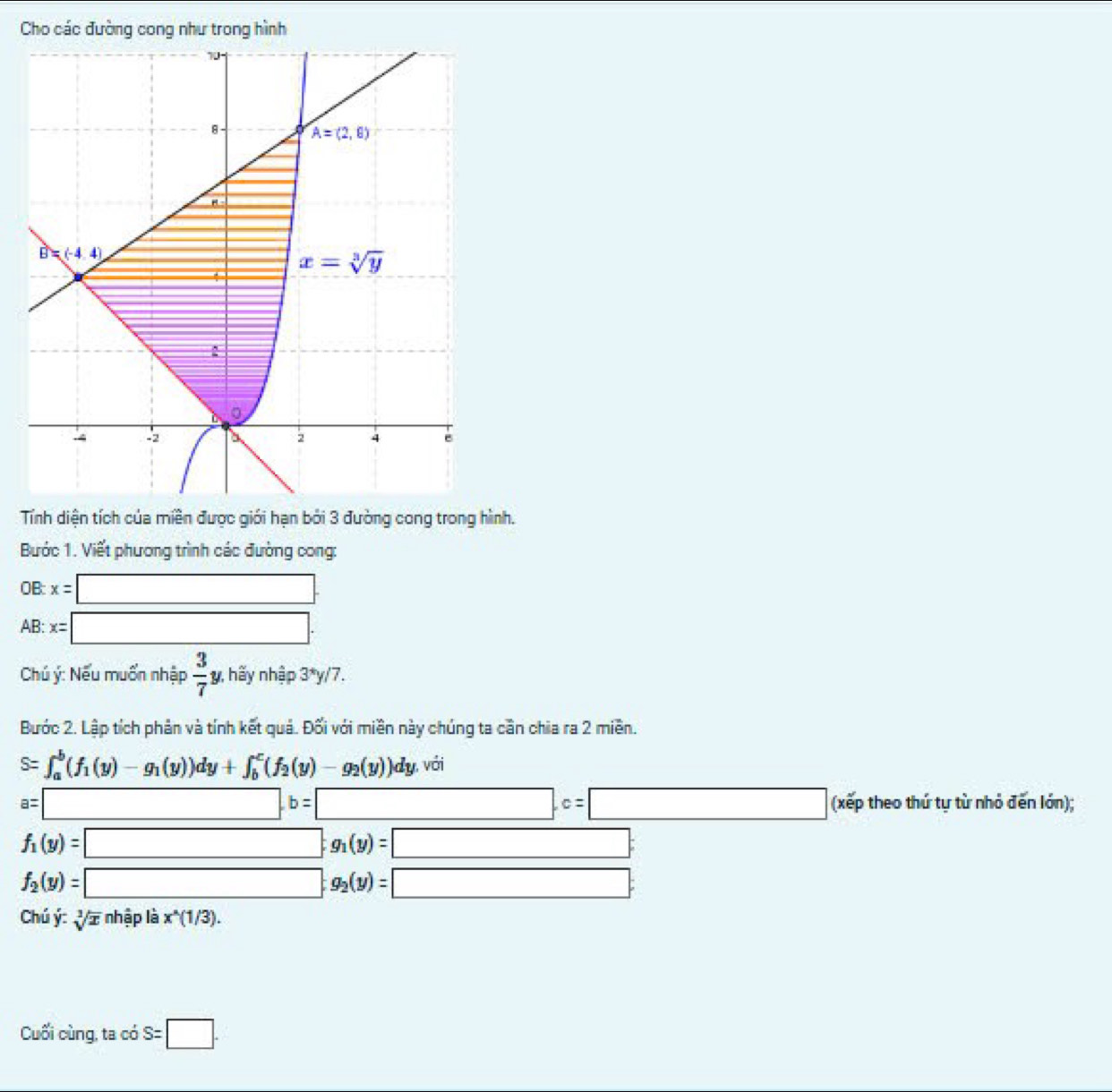 Cho các đường cong như trong hình
Tính diện tích của miền được giới hạn bởi 3 đường cong trong hình.
Bước 1. Viết phương trình các đường cong:
OB: x=□
AB: x=□ .
Chú ý: Nếu muốn nhập  3/7 y , hãy nhập 3^*y/7.
Bước 2. Lập tích phản và tính kết quả. Đối với miền này chúng ta cần chia ra 2 miền.
S=∈t _a^(b(f_1)(y)-g_1(y))dy+∈t _b^(c(f_2)(y)-g_2(y))dy.voi
a=□ ,b=□ ,c=□ (xếp theo thứ tự từ nhỏ đến lớn);
f_1(y)=□ ;g_1(y)=□
f_2(y)=□ ;g_2(y)=□
Chú ý: sqrt[3](x) nhập là x^(wedge)(1/3).
Cuối cùng, ta có S=□ .