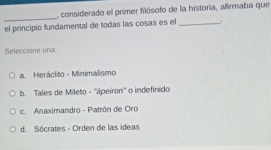 considerado el primer filósofo de la historia, afirmaba que
_
el principio fundamental de todas las cosas es el __.
Seleccione una:
a. Heráclito - Minimalismo
b. Tales de Mileto - ''ápeiron'' o indefinido
c. Anaximandro - Patrón de Oro
d. Sócrates - Orden de las ideas