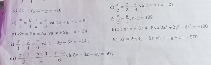 3 1 
c) 3x=7y; x-y=-16
d)  x/2 = y/3 = z/4  và x+y+z=27
c)  x/1 = y/4 ;  z/y = 4/3  và 4x+y-z=8 f)  x/3 = y/4 ; x· y=192
g) 3x=2y=5z và x+2y-z=34 h) x:y:z=3:4:5 và 2x^2+2y^2-3z^2=-100
i)  x/3 = y/4 = z/6  và x+2y-3z=-14; k) 5x=2y; 3y=5z và x+y+z=-970. 
m)  (x-1)/2 = (y+3)/4 = (z-5)/6  và 5z-3x-4y=50 :