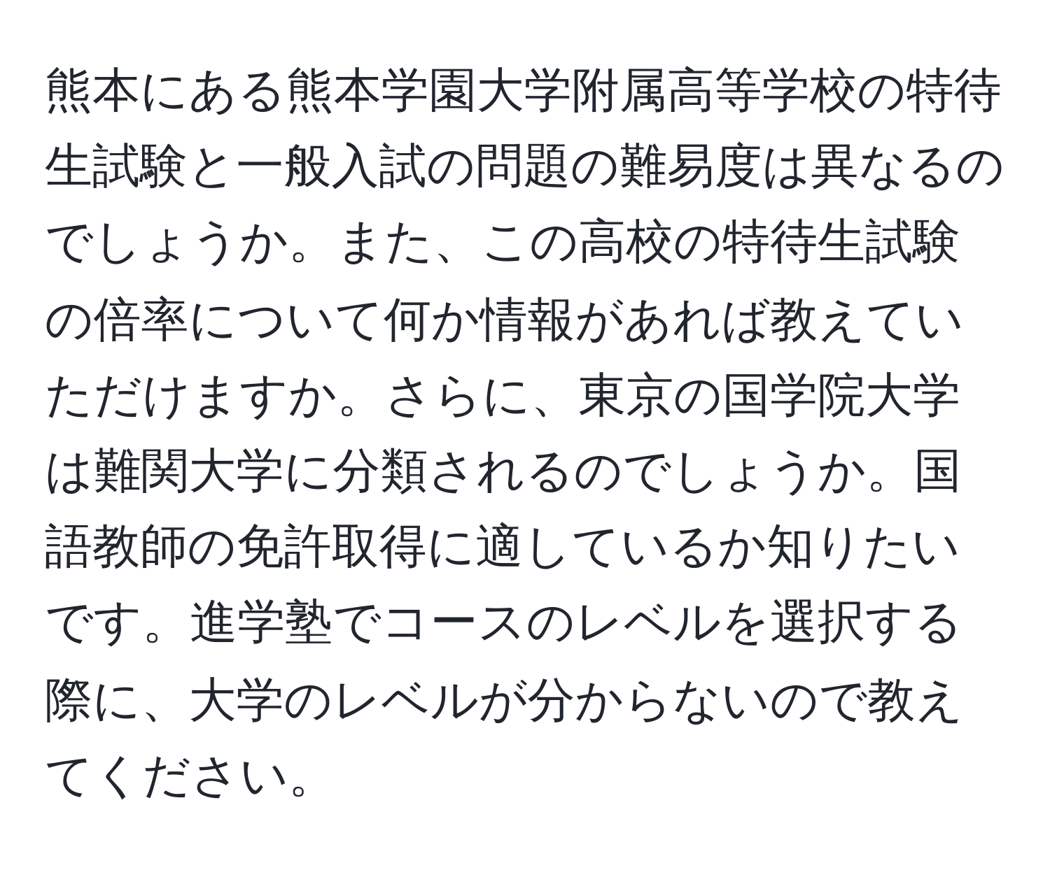 熊本にある熊本学園大学附属高等学校の特待生試験と一般入試の問題の難易度は異なるのでしょうか。また、この高校の特待生試験の倍率について何か情報があれば教えていただけますか。さらに、東京の国学院大学は難関大学に分類されるのでしょうか。国語教師の免許取得に適しているか知りたいです。進学塾でコースのレベルを選択する際に、大学のレベルが分からないので教えてください。