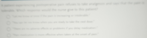 A patient experiencing postoperative pain refuses to take analgesics and cays that the pain is
boeeable. Which responor would the nurse give to this patient?
"Let me know at cnce if the pash is increasing or intolerable.
"You can fm me know when you are ready to take the nest dose."
"Ther are no adtverse effects or problems if you delay medication."
"Pain medication is more effective when taken at the amsrt of gain."