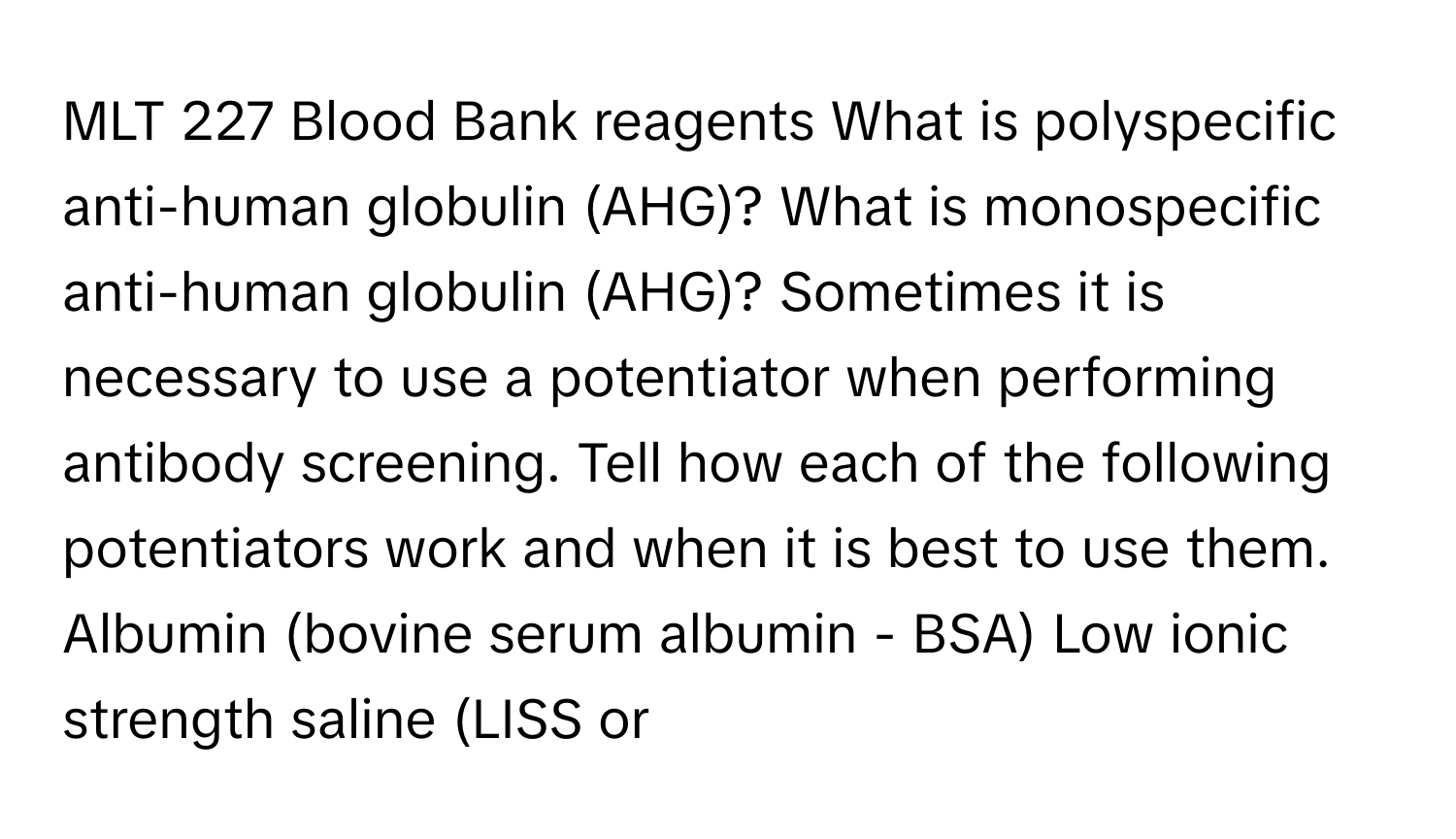 MLT 227 Blood Bank reagents What is polyspecific anti-human globulin (AHG)? What is monospecific anti-human globulin (AHG)? Sometimes it is necessary to use a potentiator when performing antibody screening. Tell how each of the following potentiators work and when it is best to use them. Albumin (bovine serum albumin - BSA) Low ionic strength saline (LISS or