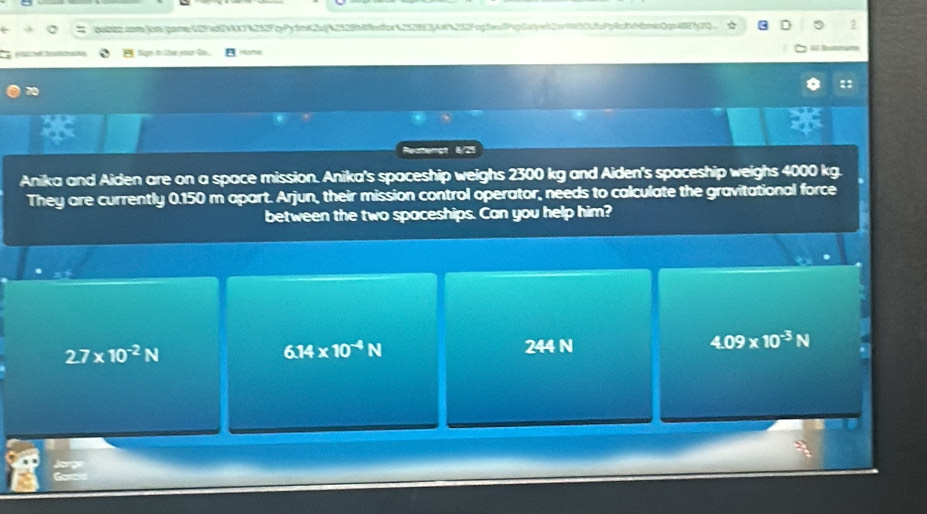 quitcomjomane 12Fd2V7%252FPydmK2u%2528bbr653834252Fc5ePc0o222692c06dmc2p472Q
M N Sgn in the your Oo. Hame 3 Boctüh
11
Reamergt 8/25
Anika and Aiden are on a space mission. Anika's spaceship weighs 2300 kg and Aiden's spaceship weighs 4000 kg.
They are currently 0.150 m apart. Arjun, their mission control operator, needs to calculate the gravitational force
between the two spaceships. Can you help him?
2.7* 10^(-2)N
6.14* 10^(-4)N
244 N
4.09* 10^(-3)N