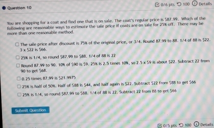 つ 100 Detaills
You are shopping for a coat and find one that is on sale. The coat's regular price is $87.99. Which of the
following are reasonable ways to estimate the sale price if coats are on sale for 25% off. There may be
more than one reasonable method.
3 × $22 is $66. The sale price after discount is 75% of the original price, or 3/4. Round 87.99 to 88. 1/4 of 88 is $22.
25% is 1/4, so round $87.99 to $88. 1/4 of 88 is 22
Round 87.99 to 90. 10% of $90 is $9. 25% is 2.5 times 10%, so 2.5 x $9 is about $22. Subtract 22 from
90 to get 568.
0.25 times 87.99 is $21.9975
25% is half of 50%. Half of $88 is $44, and half again is $22. Subtract $22 from $88 to get $66
25% is 1/4, so round $87.99 to $88. 1/4 of 88 is 22. Subtract 22 from 88 to get $66
Submit Question
B 0/5 pts > 100 Details