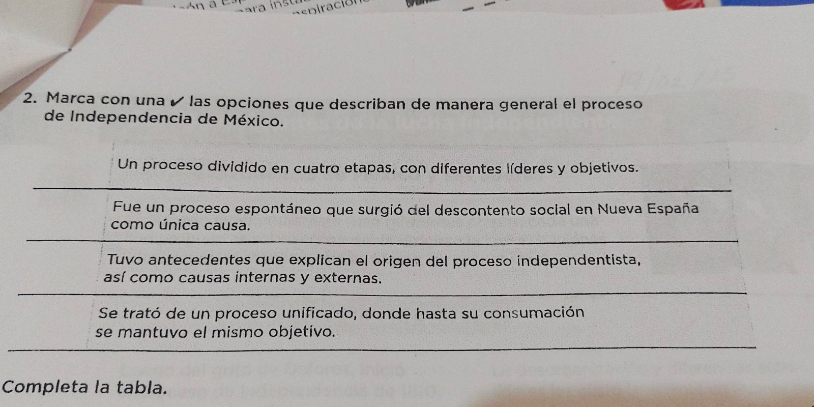 Marca con una é las opciones que describan de manera general el proceso
de Independencia de México.
Un proceso dividido en cuatro etapas, con diferentes líderes y objetivos.
Fue un proceso espontáneo que surgió del descontento social en Nueva España
como única causa.
Tuvo antecedentes que explican el origen del proceso independentista,
así como causas internas y externas.
Se trató de un proceso unificado, donde hasta su consumación
se mantuvo el mismo objetivo.
Completa la tabla.