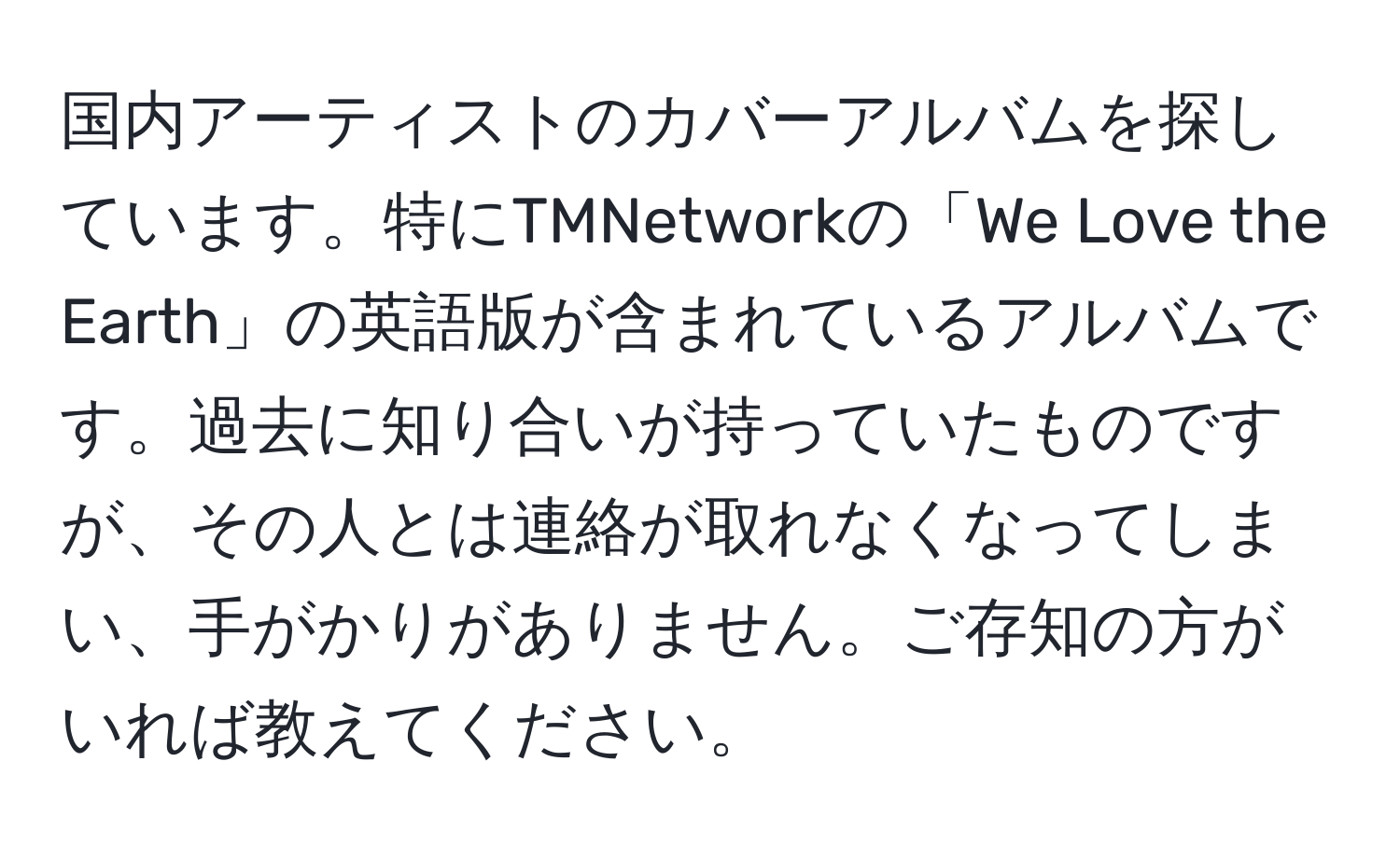 国内アーティストのカバーアルバムを探しています。特にTMNetworkの「We Love the Earth」の英語版が含まれているアルバムです。過去に知り合いが持っていたものですが、その人とは連絡が取れなくなってしまい、手がかりがありません。ご存知の方がいれば教えてください。