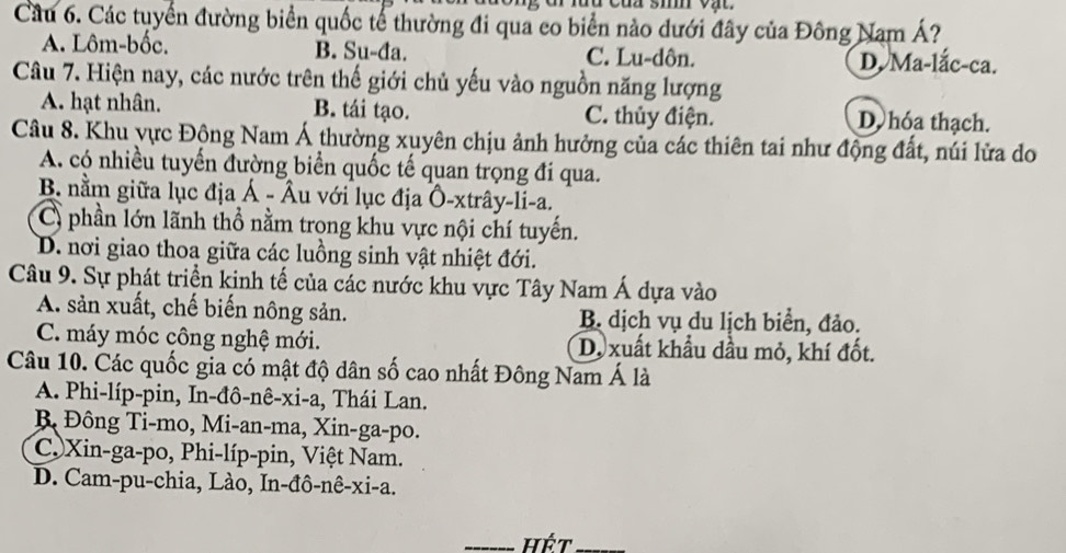 Cầu 6. Các tuyển đường biển quốc tế thường đi qua co biển nào dưới đây của Đông Nam Á?
A. Lôm-bốc. B. Su-đa. C. Lu-dôn. D. Ma-lắc-ca.
Câu 7. Hiện nay, các nước trên thế giới chủ yếu vào nguồn năng lượng
A. hạt nhân. B. tái tạo. C. thủy điện. D hóa thạch.
Câu 8. Khu yực Động Nam Á thường xuyên chịu ảnh hưởng của các thiên tai như động đất, núi lửa do
A. có nhiều tuyến đường biển quốc tế quan trọng đi qua.
B. nằm giữa lục địa Á - Âu với lục địa Ô-xtrây-li-a.
C) phần lớn lãnh thổ nằm trọng khu vực nội chí tuyến.
D. nơi giao thoa giữa các luồng sinh vật nhiệt đới.
Câu 9. Sự phát triển kinh tế của các nước khu vực Tây Nam Á dựa vào
A. sản xuất, chế biến nông sản. B. dịch vụ du lịch biển, đảo.
C. máy móc công nghệ mới. D. xuất khẩu dầu mỏ, khí đốt.
Câu 10. Các quốc gia có mật độ dân số cao nhất Đông Nam Á là
A. Phi-líp-pin, In-đô-nê-xi-a, Thái Lan.
B Đông Ti-mo, Mi-an-ma, Xin-ga-po.
C. Xin-ga-po, Phi-líp-pin, Việt Nam.
D. Cam-pu-chia, Lào, In-đô-nê-xi-a.
_hết_