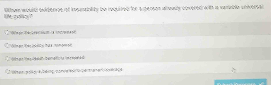 When would evidence of insurability be required for a person already covered with a variable universal
life policy?
OWhen the premium is increased
When the policy has renewed
a When the death benefit is increased
O When policy is being converted to permanent coverage