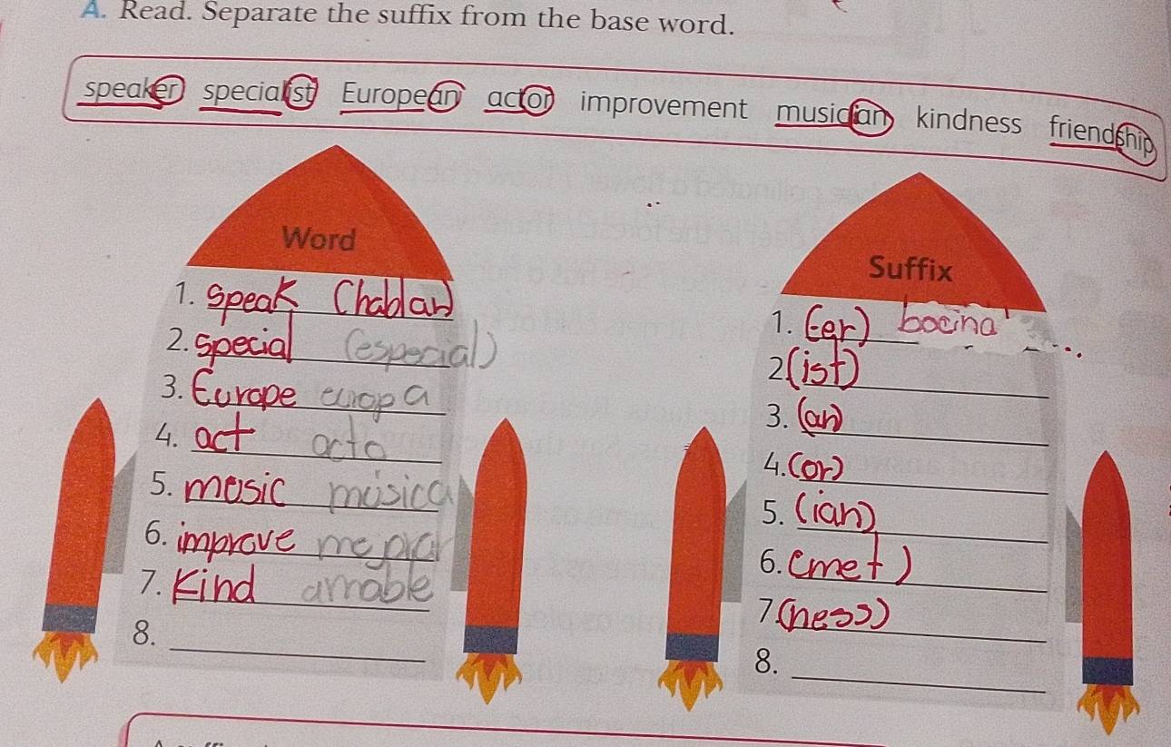 Read. Separate the suffix from the base word. 
speaker specialist European actor improvement musician kindness friendship 
Word 
Suffix 
_ 
1. 
_ 
1. 
_ 
2. 
_ 
2 
_ 
3. 
3. 
_ 
4. 
_ 
_ 
4. 
_ 
5. 
_ 
5. 
_ 
6. 
_ 
6. 
_ 
7. 
_ 
7 
_ 
8. 
_ 
8.