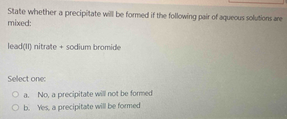 State whether a precipitate will be formed if the following pair of aqueous solutions are
mixed:
lead(II) nitrate + sodium bromide
Select one:
a. No, a precipitate will not be formed
b. Yes, a precipitate will be formed