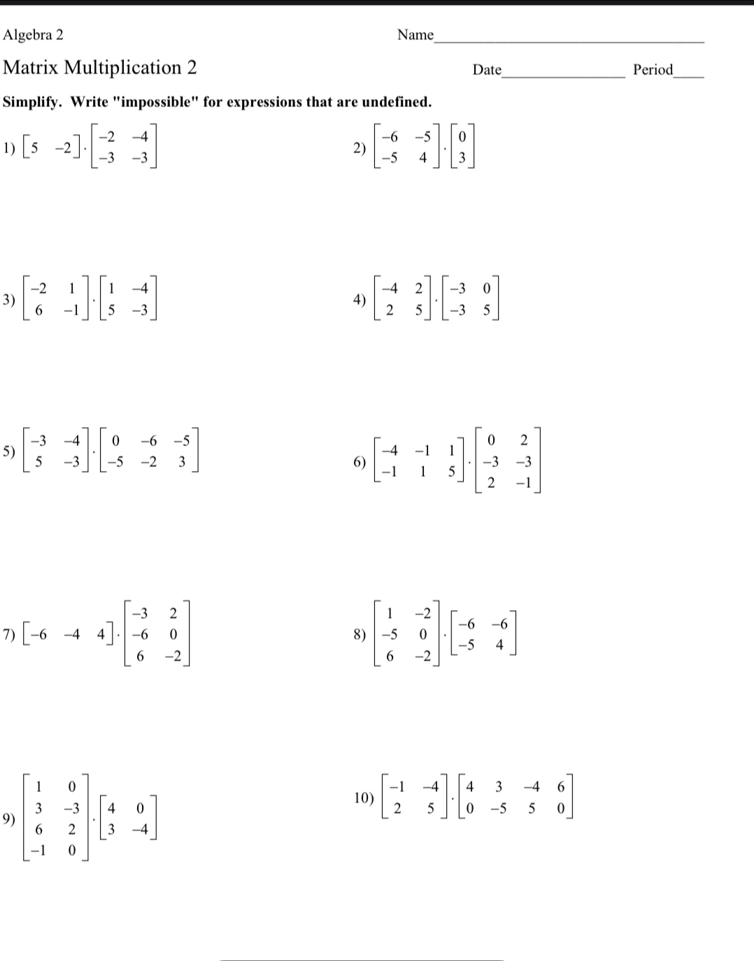 Algebra 2 Name_ 
Matrix Multiplication 2 Date_ Period_ 
Simplify. Write "impossible" for expressions that are undefined. 
1) [5-2]· beginbmatrix -2&-4 -3&-3endbmatrix beginbmatrix -6&-5 -5&4endbmatrix .beginbmatrix 0 3endbmatrix
2) 
3) beginbmatrix -2&1 6&-1endbmatrix .beginbmatrix 1&-4 5&-3endbmatrix beginbmatrix -4&2 2&5endbmatrix · beginbmatrix -3&0 -3&5endbmatrix
4) 
5) beginbmatrix -3&-4 5&-3endbmatrix .beginbmatrix 0&-6&-5 -5&-2&3endbmatrix
6) beginbmatrix -4&-1&1 -1&1&5endbmatrix · beginbmatrix 0&2 -3&-3 2&-1endbmatrix
7) [-6-44]· beginbmatrix -3&2 -6&0 6&-2endbmatrix beginbmatrix 1&-2 -5&0 6&-2endbmatrix · beginbmatrix -6&-6 -5&4endbmatrix
8) 
9) beginbmatrix 1&0 3&-3 6&2 -1&0endbmatrix .beginbmatrix 4&0 3&-4endbmatrix
10) beginbmatrix -1&-4 2&5endbmatrix · beginbmatrix 4&3&-4&6 0&-5&5&0endbmatrix