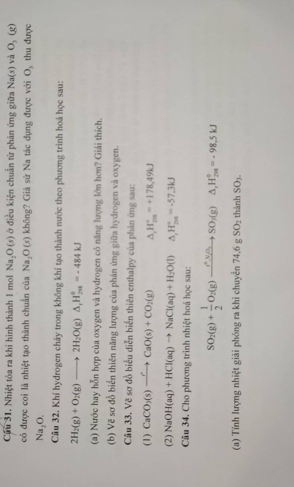Cầu 31. Nhiệt tỏa ra khi hình thành 1 mol Na_2O(s) ở điều kiện chuẩn từ phản ứng giữa Na(s) và O_3(g)
có được coi là nhiệt tạo thành chuẩn của Na_2O(s) không? Giả sử Na tác dụng được với O_3 thu được
Na_2O.
Câu 32. Khí hydrogen cháy trong không khí tạo thành nước theo phương trình hoá học sau:
2H_2(g)+O_2(g)to 2H_2O(g)△ _rH_(298)^0=-484kJ
(a) Nước hay hỗn hợp của oxygen và hydrogen có năng lượng lớn hơn? Giái thích.
(b) Vẽ sơ đồ biến thiên năng lượng của phản ứng giữa hydrogen và oxygen.
Câu 33. Vẽ sơ đồ biểu diễn biến thiên enthalpy của phản ứng sau:
(1) CaCO_3(s)xrightarrow r°CaO(s)+CO_2(g)
△ _rH_(298)°=+178,49kJ
(2) NaOH(aq)+HCl(aq)to NaCl(aq)+H_2O(l) △ _rH_(298)°=-57,3kJ
Câu 34. Cho phương trình nhiệt hoá học sau:
SO_2(g)+ 1/2 O_2(g)xrightarrow t^0,V_2O_4SO_3(g)△ _rH_(298)^0=-98,5kJ
(a) Tính lượng nhiệt giải phóng ra khi chuyển 74,6gSO_2 thành SO_3.