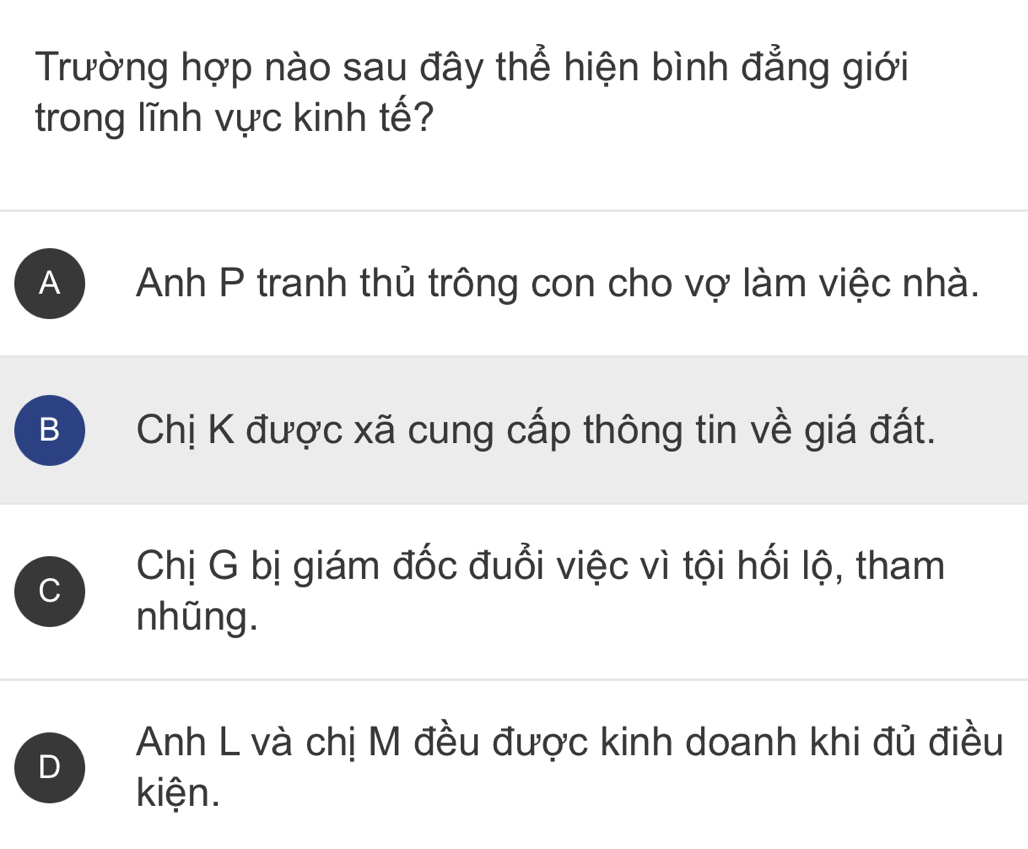 Trường hợp nào sau đây thể hiện bình đẳng giới
trong lĩnh vực kinh tế?
A ) Anh P tranh thủ trông con cho vợ làm việc nhà.
B Chị K được xã cung cấp thông tin về giá đất.
C
Chị G bị giám đốc đuổi việc vì tội hối lộ, tham
nhũng.
Anh L và chị M đều được kinh doanh khi đủ điều
D
kiện.