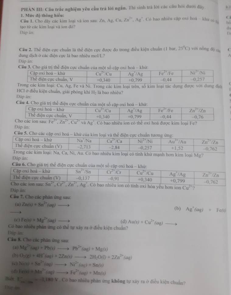 PHẢN II: Câu trắc nghiệm yêu cầu trả lời ngắn. Thí sinh trá lời các cầu hồi dưới đây. k1
1. Mức độ thông hiểu:
C
Câu 1. Cho dãy các kim loại và ion sau: Zn,A g, Cu, Zn^(2+),Ag Có bao nhiêu cập oxi hoá - khứ có bè
tạo từ các kim loại và ion đỏ?
du
Đập ăn: D
Câu 2. Thể điện cực chuẩn là thể điện cực được đo trong điều kiện chuẩn (1 bar, 25°C) với nòng đò C
dung dịch ở các điện cực là bao nhiêu mol/L? A
Đáp án:
Câu 3. Cho giá trị thể điện cực chuẩn của một s khử
Cu, Ag, Fe và Ni. Trong các kim loại trên, số kim loại tác dụng được với dung địc
HCl ở điều kiện chuẩn, giải phóng khí H_2 là bao nhiêu?
Đáp án:
Câu 4. Cho giả trị thế điện cực chuẩn của một số 
và Ag^+. Có bao nhiêu ion có thể oxi hoá được kim loại Fe?
Đập án:
Câu 5. Cho các cặp oxi hoá - khử của kim
nhiêu kim loại có tính khử mạnh hơn kim loại Mg?
Đáp ản:
Câu 6. Cho giá trị thể điện cực chuẩn của một số
. Có bao nhiêu ion có tính oxi hóa yếu hơn ion Cu^(24) ?
Đáp ản:
Câu 7. Cho các phản ứng sau:
(a) Zn(s)+Sn^(2+)(aq)to
(b) Ag^+(aq)+Fe(s)
(c) Fe(s)+Mg^(2+)(aq)to (d) Au(s)+Cu^(2+)(aq)to
Có bao nhiều phản ứng có thể tự xây ra ở điều kiện chuẩn?
Đập án
Câu 8. Cho các phân ứng sau:
(3) Mg^(2+)(aq)+Pb(s)to Pb^(2+)(aq)+Mg(s)
(b) O_2(g)+4H^+(aq)+2Zn(s)to 2H_2O(l)+2Zn^(2+)(aq)
(c) Ni(s)+Sn^(2+)(aq)to Ni^(2+)(aq)+Sn(s)
(d) He(s)+Mn^(2+)(aq)to Fe^(2+)(aq)+Mn(s)
Biết E_x=-x_0^circ =-1,180V. Có bao nhiêu phản ứng không tự xây ra ở điều kiện chuẩn?
Đip an.