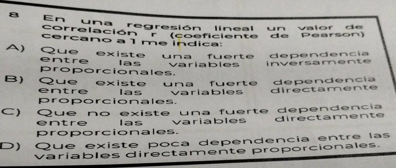 En una regresión lineal un valor de
correlación r (coeficiente de Pearson)
cercano a 1 me indica:
A) Que existe una fuerte dependencia
entre las variables inversamente
proporcionales.
B) Que existe una fuerte dependencia
entre Ias variables
directamente
proporcionales.
C) Que no existe una fuerte dependencia
entre las variables directamente
proporcionales.
D) Qué existe poca dependencia entre las
variables directamente proporcionales.