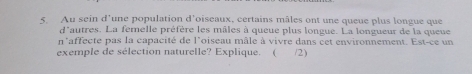 Au sein d'une population d'oiseaux, certains mâles ont une queue plus longue que 
d'autres. La femelle préfère les mâles à queue plus longue. La longueur de la queue 
n'affecte pas la capacité de l'oiseau mâle à vivre dans cet environnement. Est-ce un 
exemple de sélection naturelle? Explique. ( /2)