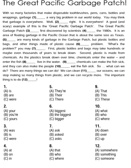 The Great Pacific Garbage Patch!
With so many factories that make disposable toothbrushes, pens, cans, bottles and
wrappings, garbage (1) _a very big problem in our world today. You may think
that garbage is everywhere. Well, (2)_ right. It is everywhere! A good (and
scary) example of this is the ‘Great Pacific Garbage Patch’. The Great Pacific
Garbage Patch (3)_ first discovered by scientists (4)_ the 1980s. It is an
area of floating garbage in the Pacific Ocean that is about the same size as Texas.
(5)_ are many kinds of garbage in the Garbage Patch, but plastic bottles and
bags, and other things made of plastic cause (6) _problem. ‘What’s the
problem?' you may (7)_ . First, plastic bottles and bags may take hundreds or
maybe even thousands of years to break down. Second, plastic is made from
chemicals. As the plastics break down over time, chemicals enter the water - and
enter the fish (8)_ live in the water. (9)_ chemicals can make the fish sick,
and they can also make the people (10) _eat the fish sick. So ... what can we
do? There are many things we can do! We can clean (11)_ our oceans, we can
stop making so many things from plastic, and we can recycle more. The important
thing is to do (12)_ !
1.
5.
9.
(A) is (A) They're (A) That
(B) are (B) Their (B) This
(C) were (C) There (C) These
6.
2. 10.
(A) your (A) biggest (A) what
(B) you're (B) the biggest (B) who
(C) yours (C) bigger (C) where
7.
3. 11.
(A) was (A) ask (A) down
(B) is (B) asked (B) over
(C) were (C) asks (C) up
4. 12.
8.
(A) at (A) that (A) somewhere
(B) on (B) who (B) something
(C) in (C) where (C) someone