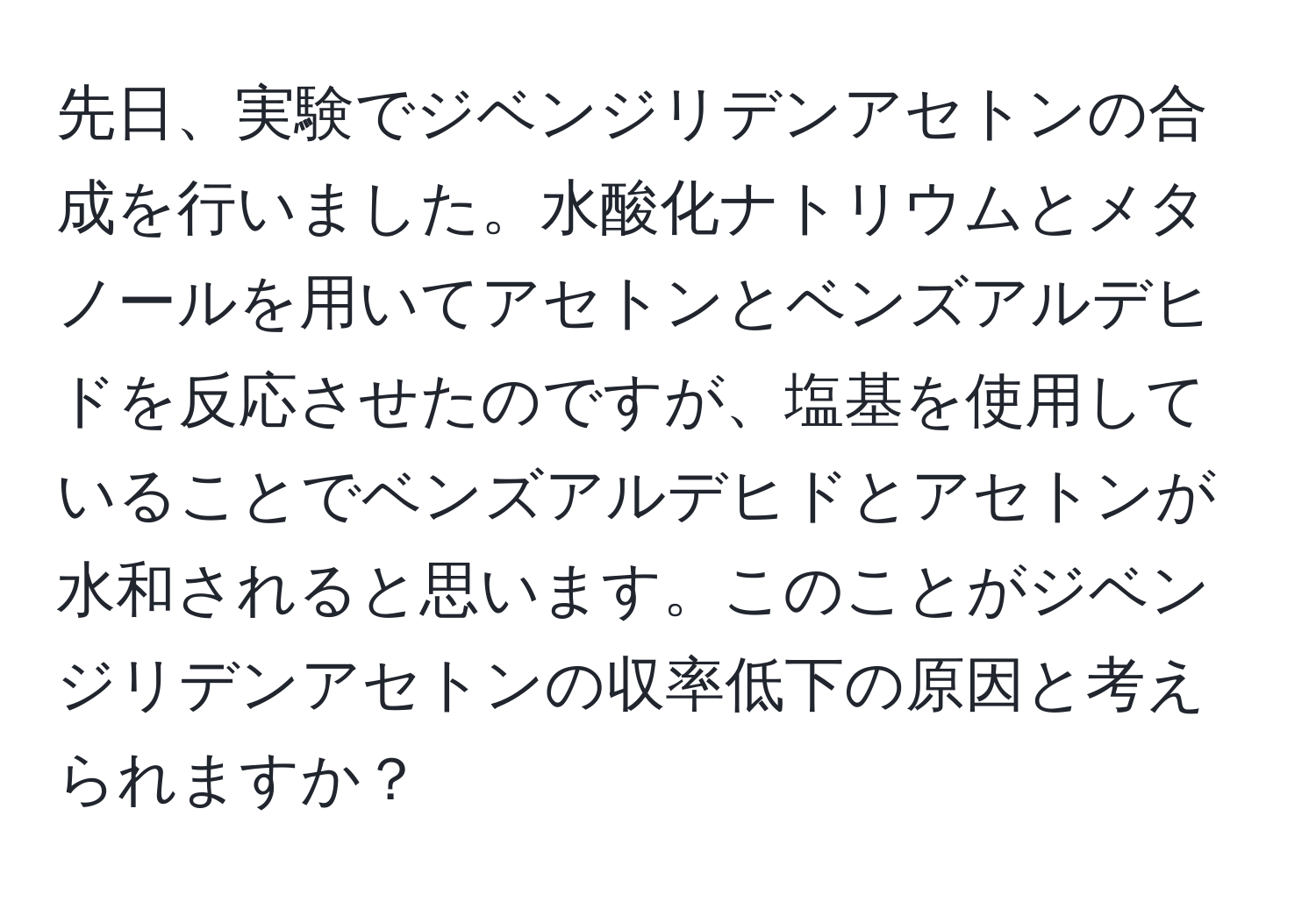 先日、実験でジベンジリデンアセトンの合成を行いました。水酸化ナトリウムとメタノールを用いてアセトンとベンズアルデヒドを反応させたのですが、塩基を使用していることでベンズアルデヒドとアセトンが水和されると思います。このことがジベンジリデンアセトンの収率低下の原因と考えられますか？