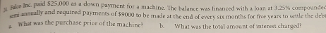 fake Inc. paid $25,000 as a down payment for a machine. The balance was financed with a loan at 3.25% compounded 
emi-annually and required payments of $9000 to be made at the end of every six months for five years to settle the deb 
What was the purchase price of the machine? b. What was the total amount of interest charged?