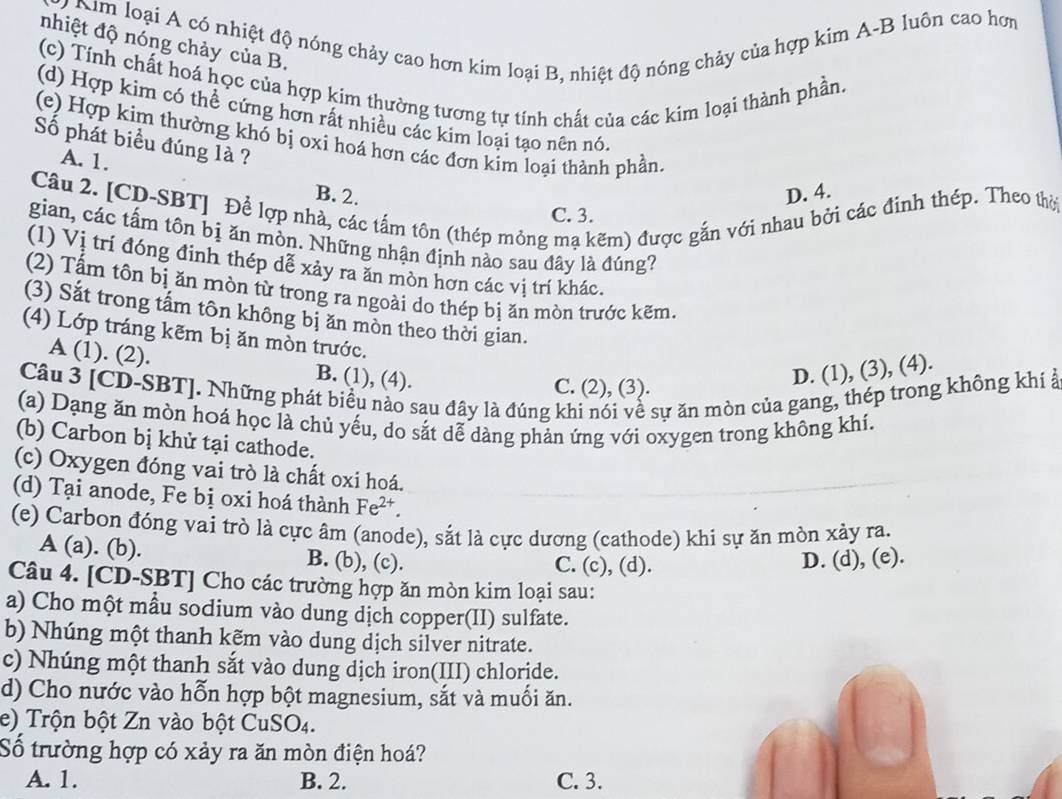 Nm loại A có nhiệt độ nóng chảy cao hơn kim loại B, nhiệt độ nóng chảy của hợp kim A-B luôn cao hơm
nhiệt độ nóng chảy của B.
(c) Tính chất hoá học của hợp kim thường tương tự tính chất của các kim loại thành phần.
(d) Hợp kim có thể cứng hơn rất nhiều các kim loại tạo nên nó.
(e) Hợp kim thường khó bị oxí hoá hơn các đơn kim loại thành phần.
Số phát biểu đúng là ?
A. 1.
B. 2. D. 4.
Câu 2. [CD-SBT] Để lợp nhà, các tấm tôn (thép mỏng mạ kẽm) được gắn với nhau bởi các đinh thép. Theo thời
C. 3.
gian, các tấm tôn bị ăn mòn. Những nhận định nào sau đây là đúng?
(1) Vị trí đóng định thép dễ xảy ra ăn mòn hơn các vị trí khác.
(2) Tầm tôn bị ăn mòn từ trong ra ngoài do thép bị ăn mòn trước kẽm.
(3) Sắt trong tấm tôn không bị ăn mòn theo thời gian.
(4) Lớp tráng kẽm bị ăn mòn trước.
A (1). (2). B. (1), (4).
D. (1), (3), (4).
Câu 3 [CD-SBT]. Những phát biểu nào sau đây là đúng khi nói về sự ăn mòn của gang, thép trong không khí ở
C. (2), (3).
(a) Dạng ăn mòn hoá học là chủ yếu, do sắt dễ dàng phản ứng với oxygen trong không khi.
(b) Carbon bị khử tại cathode.
(c) Oxygen đóng vai trò là chất oxi hoá.
(d) Tại anode, Fe bị oxi hoá thành Fe^(2+).
(e) Carbon đóng vai trò là cực âm (anode), sắt là cực dương (cathode) khi sự ăn mòn xảy ra.
A (a). (b). B. (b), (c). C. (c), (d).
D. (d), (e).
Câu 4. [CD-SBT] Cho các trường hợp ăn mòn kim loại sau:
a) Cho một mầu sodium vào dung dịch copper(II) sulfate.
b) Nhúng một thanh kẽm vào dung dịch silver nitrate.
c) Nhúng một thanh sắt vào dung dịch iron(III) chloride.
d) Cho nước vào hỗn hợp bột magnesium, sắt và muối ăn.
e) Trộn bột Zn vào bột CuSO_4.
Số trường hợp có xảy ra ăn mòn điện hoá?
A. 1. B. 2. C. 3.