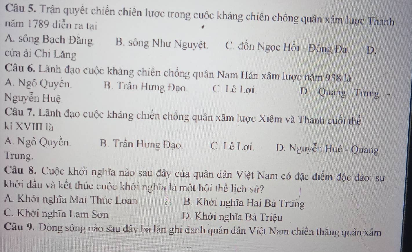 Trận quyết chiến chiên lược trong cuộc kháng chiên chồng quân xâm lược Thanh
năm 1789 diễn ra tại
A. sông Bạch Đăng. B. sông Như Nguyệt. C. đồn Ngọc Hồi - Đồng Đa D.
cửa ải Chi Lăng
Câu 6. Lãnh đạo cuộc kháng chiến chồng quân Nam Hán xâm lược năm 938 là
A. Ngô Quyền. B. Trần Hưng Đạo. C. Lê Lợi D. Quang Trung -
Nguyễn Huệ.
Câu 7. Lãnh đạo cuộc kháng chiến chống quân xâm lược Xiêm và Thanh cuối thể
kỉ XVIII là
A. Ngô Quyền. B. Trần Hưng Đạo. C. Lê Lợi. D. Nguyễn Huệ - Quang
Trung.
Câu 8. Cuộc khởi nghĩa nào sau đây của quân dân Việt Nam có đặc điểm độc đáo: sự
khởi đầu và kết thúc cuộc khỡi nghĩa là một hội thể lịch sử?
A. Khởi nghĩa Mai Thúc Loan B. Khởi nghĩa Hai Bà Trưng
C. Khởi nghĩa Lam Sơn D. Khởi nghĩa Bà Triệu
Câu 9. Dòng sông nào sau đây ba lần ghi danh quân dân Việt Nam chiến thắng quân xâm