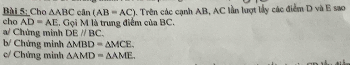 Cho △ ABC cân (AB=AC) 0. Trên các cạnh AB, AC lần lượt lấy các điểm D và E sao 
cho AD=AE 1. Gọi M là trung điểm của BC. 
a/ Chứng minh DEparallel BC. 
b/ Chứng minh △ MBD=△ MCE. 
c/ Chứng minh △ AMD=△ AME.