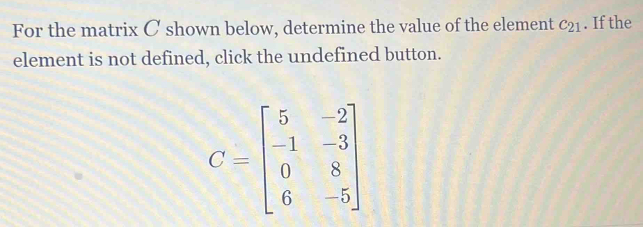 For the matrix C shown below, determine the value of the element c_21. If the 
element is not defined, click the undefined button.
C=beginbmatrix 5&-2 -1&-3 0&8 6&-5endbmatrix