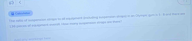 < 
Calculator 
The ratio of suspension straps to all equipment (including suspension straps) in an Olympic gym is  5:8 and there are
136 pieces of equipment overall. How many suspension straps are there? 
Add any workings here