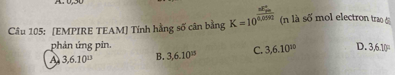 0,50
Câu 105: [EMPIRE TEAM] Tính hằng số cân bằng K=10^(frac nE_20)^circ 0 (n là số mol electron trao độ
phản ứng pin.
A 3, 6.10^(13) B. 3, 6.10^(15) C. 3,6.10^(10) D. 3,6.10^(□)