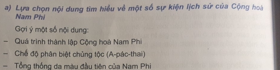 Lựa chọn nội dung tìm hiều về một số sự kiện lịch sử của Cộng hoà 
Nam Phi 
Gợi ý một số nội dung: 
- Quá trình thành lập Cộng hoà Nam Phi 
Chế độ phân biệt chủng tộc (A-pác-thai) 
- Tổng thống da màu đầu tiên của Nam Phi