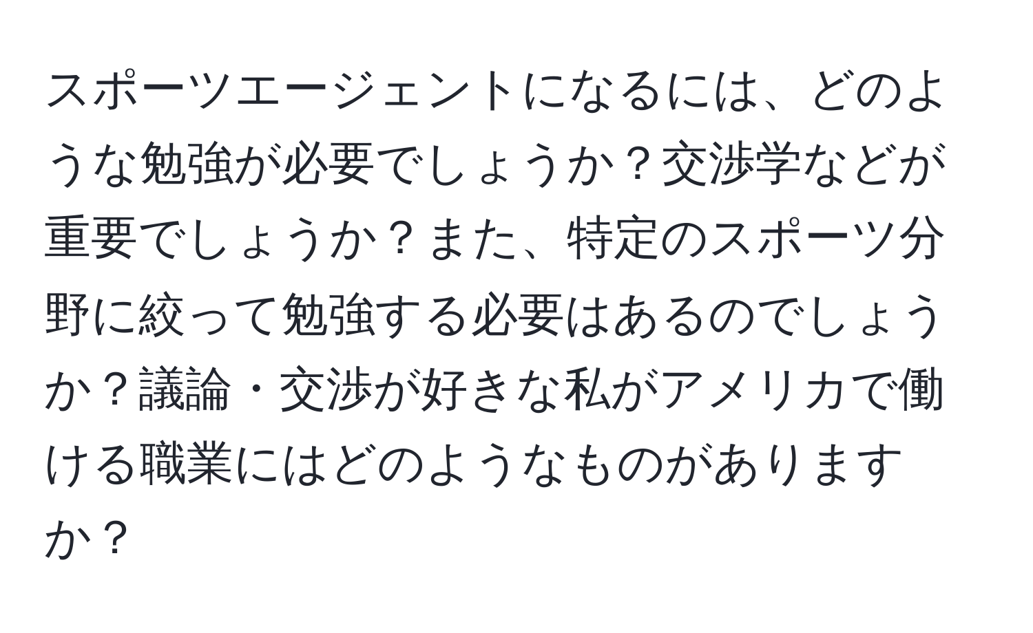 スポーツエージェントになるには、どのような勉強が必要でしょうか？交渉学などが重要でしょうか？また、特定のスポーツ分野に絞って勉強する必要はあるのでしょうか？議論・交渉が好きな私がアメリカで働ける職業にはどのようなものがありますか？