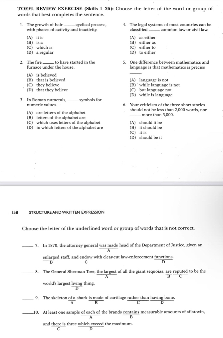 TOEFL REVIEW EXERCISE (Skills 1-26): Choose the letter of the word or group of
words that best completes the sentence.
1. The growth of hair_ cyclical process, 4. The legal systems of most countries can be
with phases of activity and inactivity. classified _common law or civil law.
(A) it is (A) as either
(B) is a (B) either as
(C) which is (C) either to
(D) a regular (D) to either
2. The fire_ to have started in the 5. One difference between mathematics and
furnace under the house. language is that mathematics is precise
(A) is believed
_
(B) that is believed (A) language is not
(C) they believe (B) while language is not
(D) that they believe (C) but language not
(D) while is language
3. In Roman numerals _symbols for
numeric values. 6. Your criticism of the three short stories
should not be less than 2,000 words, nor
(A) are letters of the alphabet _more than 3,000.
(B) letters of the alphabet are
(C) which uses letters of the alphabet (A) should it be
(D) in which letters of the alphabet are (B) it should be
(C) it is
(D) should be it
158 STRUCTURE AND WRITTEN EXPRESSION
Choose the letter of the underlined word or group of words that is not correct.
_7. In 1870, the attorney general was made head of the Department of Justice, given an
enlarged staff, and endow with clear-cut law-enforcement functions.
C
D
_8. The General Sherman Tree, the largest of all the giant sequoias, are reputed to be the
B C
world's largest living thing.
D
_9. The skeleton of a shark is made of cartilage rather than having bone.
A B
C D
_10. At least one sample of each of the brands contains measurable amounts of aflatoxin,
B
and there is three which exceed the maximum.
C D