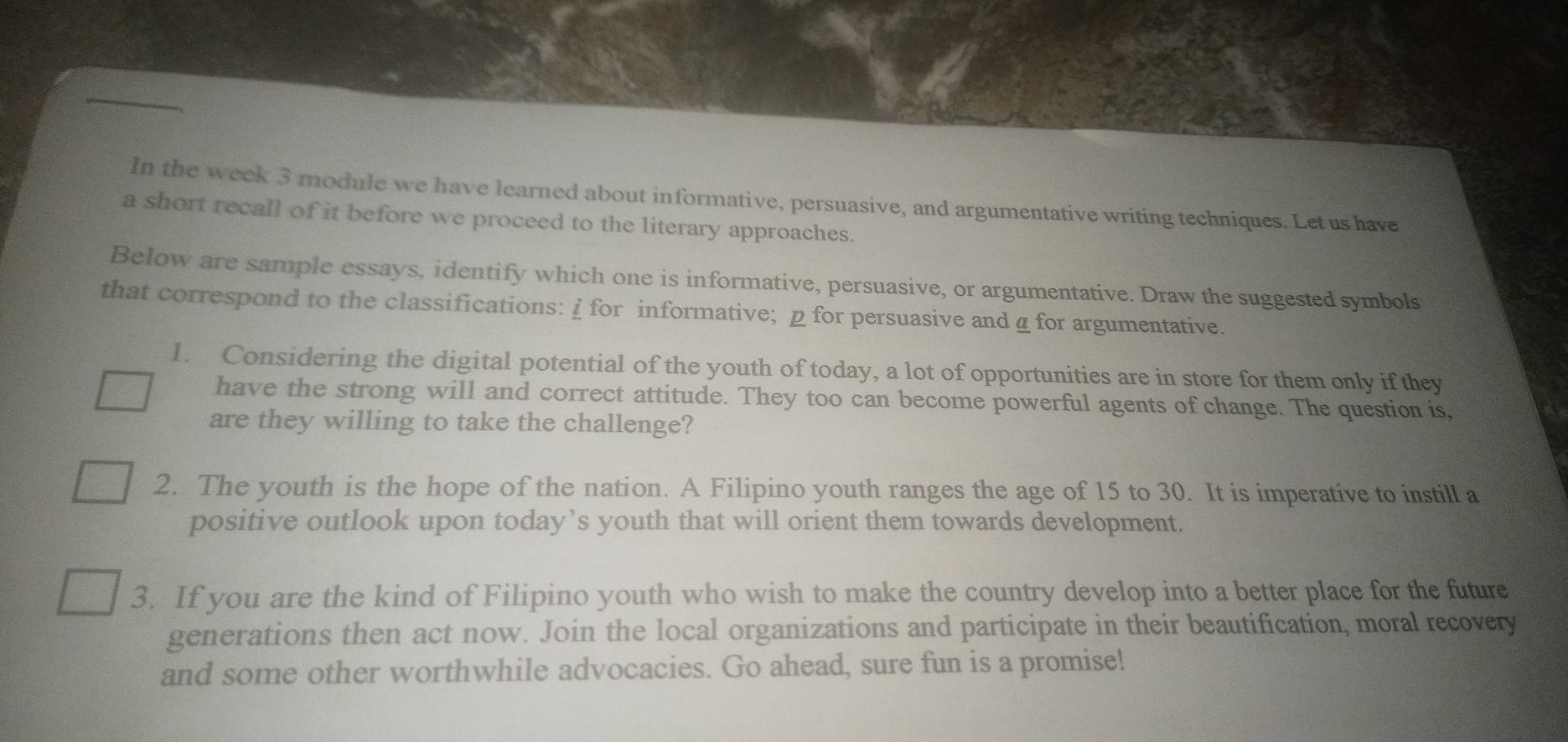 In the week 3 module we have learned about informative, persuasive, and argumentative writing techniques. Let us have 
a short recall of it before we proceed to the literary approaches. 
Below are sample essays, identify which one is informative, persuasive, or argumentative. Draw the suggested symbols 
that correspond to the classifications: i for informative; p for persuasive andα for argumentative. 
1. Considering the digital potential of the youth of today, a lot of opportunities are in store for them only if they 
have the strong will and correct attitude. They too can become powerful agents of change. The question is, 
are they willing to take the challenge? 
2. The youth is the hope of the nation. A Filipino youth ranges the age of 15 to 30. It is imperative to instill a 
positive outlook upon today’s youth that will orient them towards development. 
3. If you are the kind of Filipino youth who wish to make the country develop into a better place for the future 
generations then act now. Join the local organizations and participate in their beautification, moral recovery 
and some other worthwhile advocacies. Go ahead, sure fun is a promise!