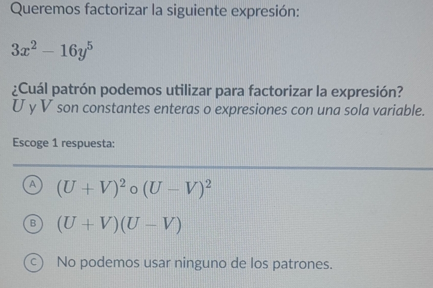 Queremos factorizar la siguiente expresión:
3x^2-16y^5
¿Cuál patrón podemos utilizar para factorizar la expresión?
U y V son constantes enteras o expresiones con una sola variable.
Escoge 1 respuesta:
A (U+V)^2circ (U-V)^2
B (U+V)(U-V)
C ) No podemos usar ninguno de los patrones.