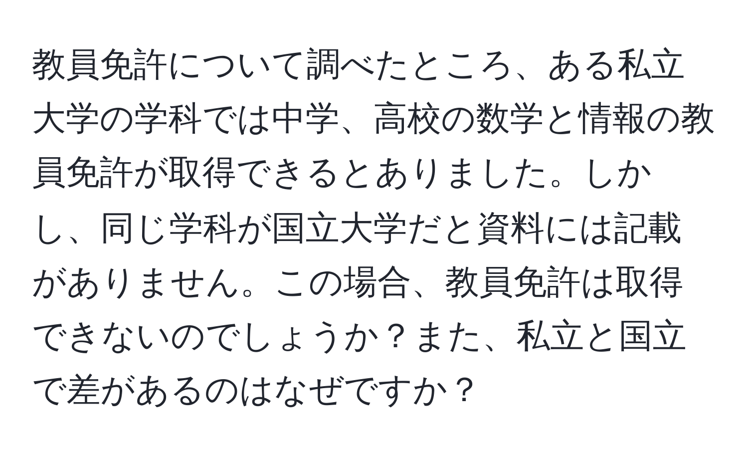 教員免許について調べたところ、ある私立大学の学科では中学、高校の数学と情報の教員免許が取得できるとありました。しかし、同じ学科が国立大学だと資料には記載がありません。この場合、教員免許は取得できないのでしょうか？また、私立と国立で差があるのはなぜですか？