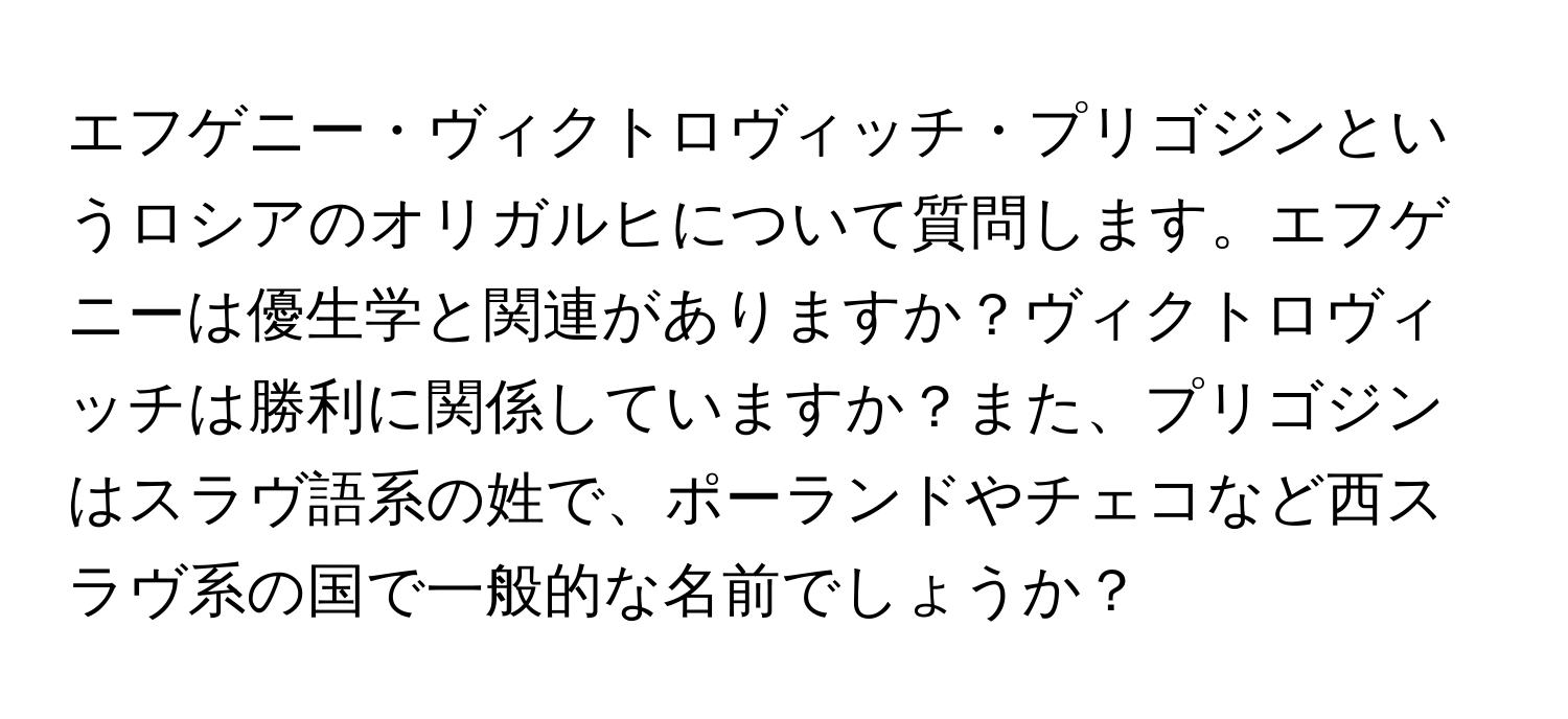 エフゲニー・ヴィクトロヴィッチ・プリゴジンというロシアのオリガルヒについて質問します。エフゲニーは優生学と関連がありますか？ヴィクトロヴィッチは勝利に関係していますか？また、プリゴジンはスラヴ語系の姓で、ポーランドやチェコなど西スラヴ系の国で一般的な名前でしょうか？