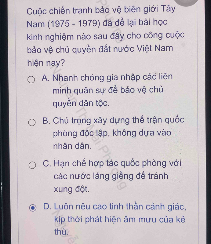 Cuộc chiến tranh bảo vệ biên giới Tây
Nam (1975 - 1979) đã để lại bài học
kinh nghiệm nào sau đây cho công cuộc
bảo vệ chủ quyền đất nước Việt Nam
hiện nay?
A. Nhanh chóng gia nhập các liên
minh quân sự để bảo vệ chủ
quyền dân tộc.
B. Chú trọng xây dựng thế trận quốc
phòng độc lập, không dựa vào
nhân dân.
C. Hạn chế hợp tác quốc phòng với
các nước láng giềng để tránh
xung đột.
D. Luôn nêu cao tinh thần cảnh giác,
kịp thời phát hiện âm mưu của kẻ
thù.