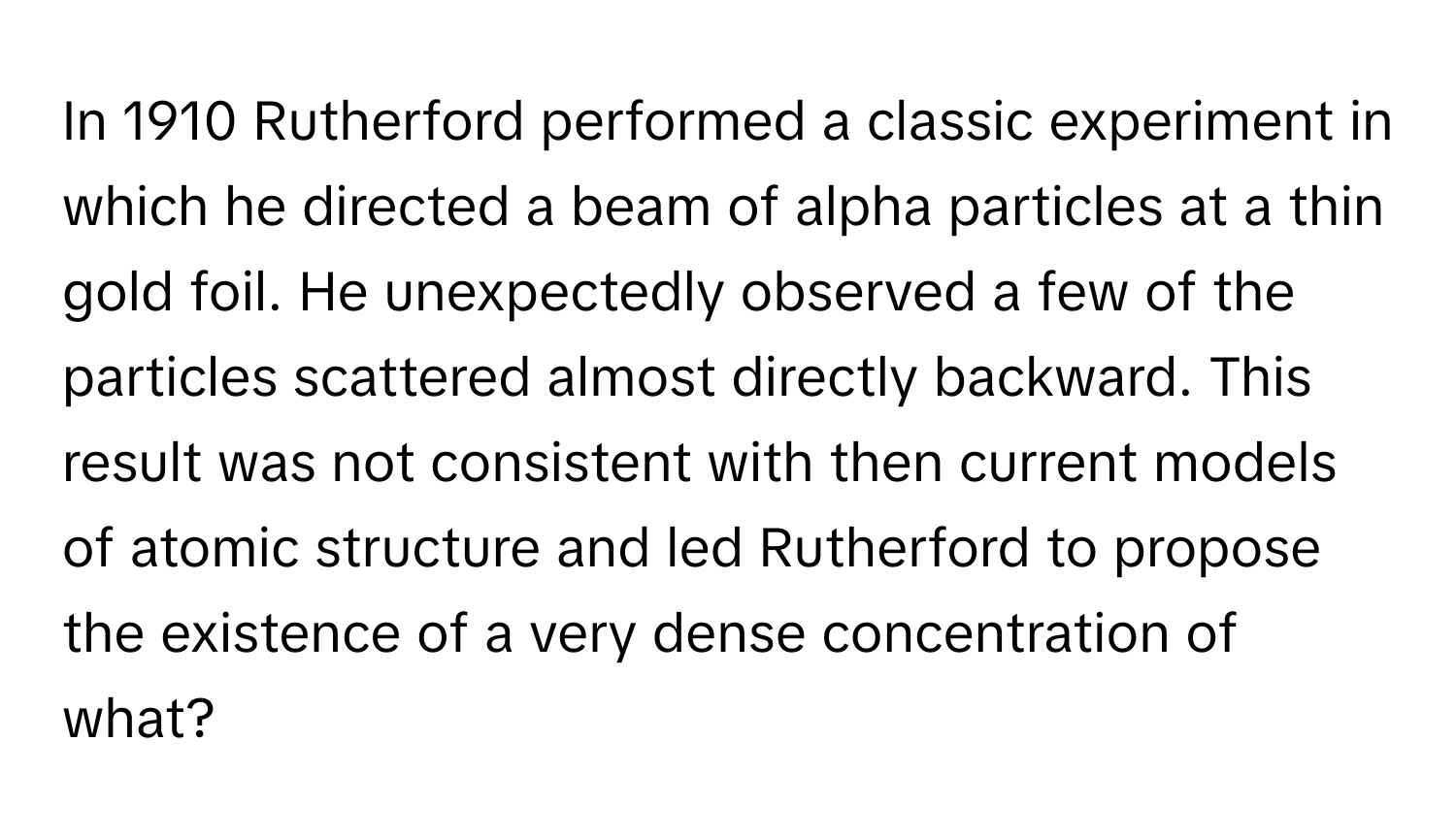 In 1910 Rutherford performed a classic experiment in which he directed a beam of alpha particles at a thin gold foil. He unexpectedly observed a few of the particles scattered almost directly backward. This result was not consistent with then current models of atomic structure and led Rutherford to propose the existence of a very dense concentration of what?