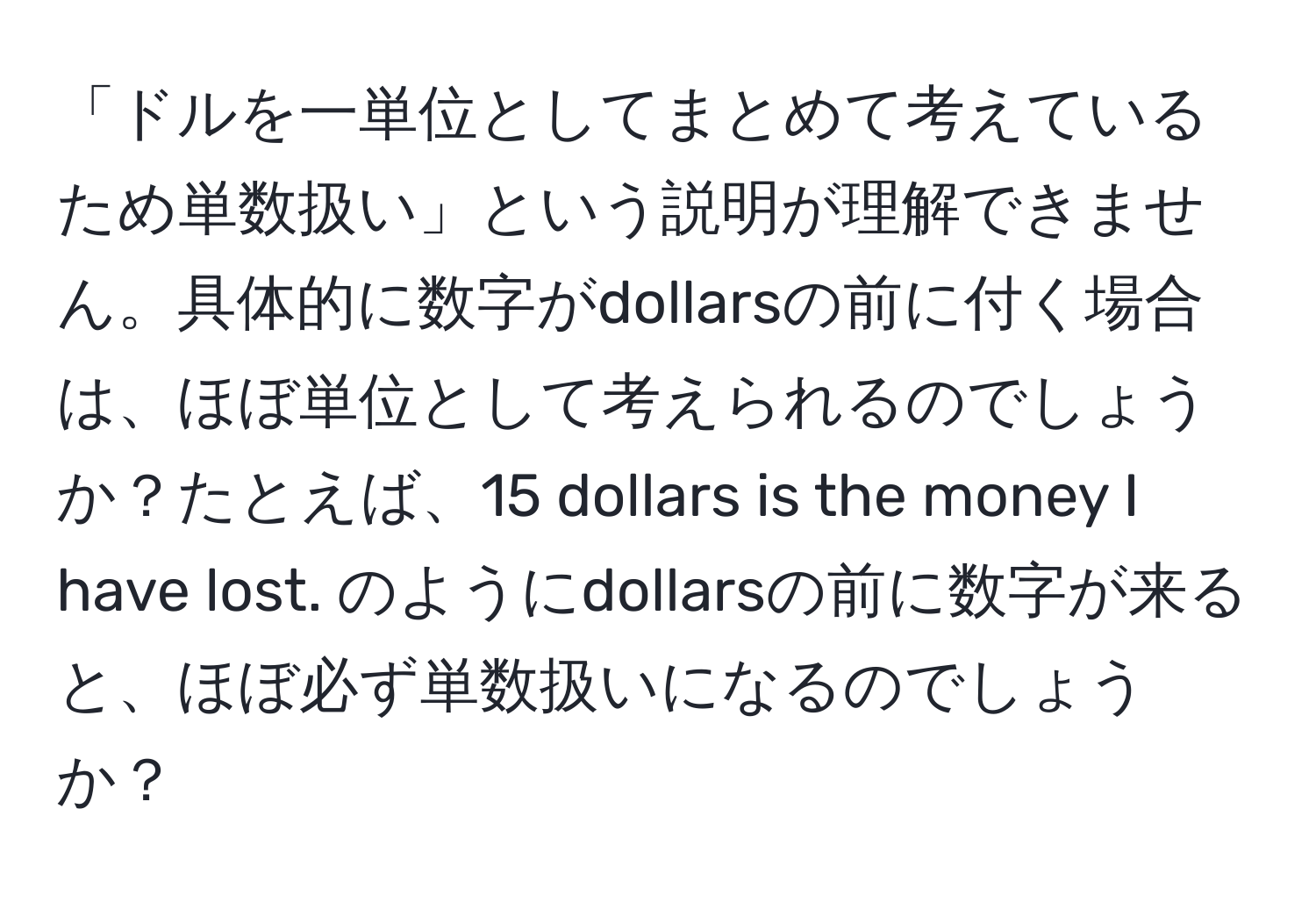 「ドルを一単位としてまとめて考えているため単数扱い」という説明が理解できません。具体的に数字がdollarsの前に付く場合は、ほぼ単位として考えられるのでしょうか？たとえば、15 dollars is the money I have lost. のようにdollarsの前に数字が来ると、ほぼ必ず単数扱いになるのでしょうか？