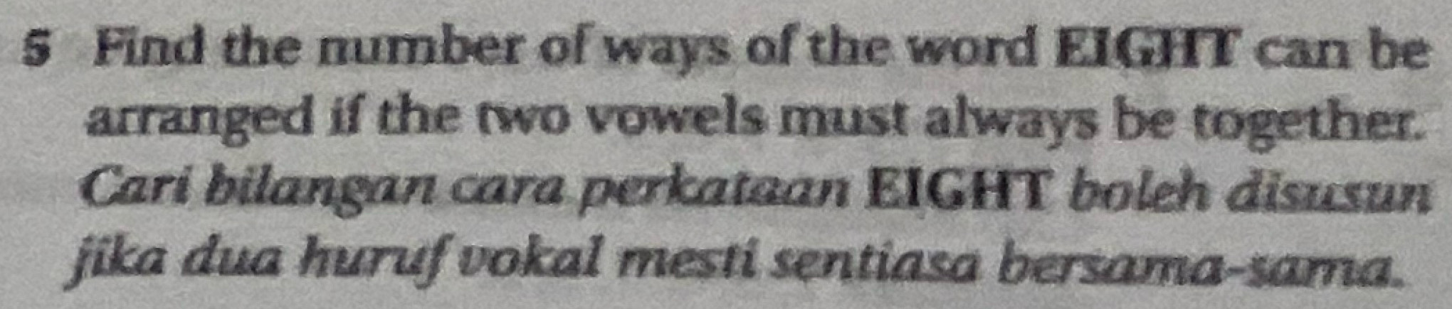 Find the number of ways of the word EIGHT can be 
arranged if the two vowels must always be together. 
Cari bilangan cara perkataan EIGHT boleh disusun 
jika dua huruf vokal mesti sentiasa bersama-sama.