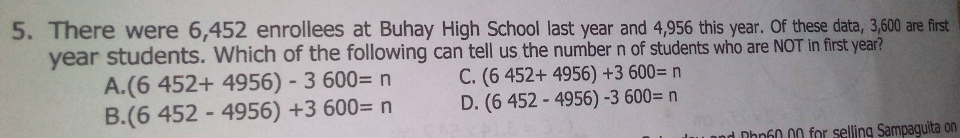There were 6,452 enrollees at Buhay High School last year and 4,956 this year. Of these data, 3,600 are first
year students. Which of the following can tell us the number n of students who are NOT in first year?
A. (6452+4956)-3600=n
C. (6452+4956)+3600=n
B. (6452-4956)+3600=n
D. (6452-4956)-3600=n
Rp60 00 for selling Sampaguita on