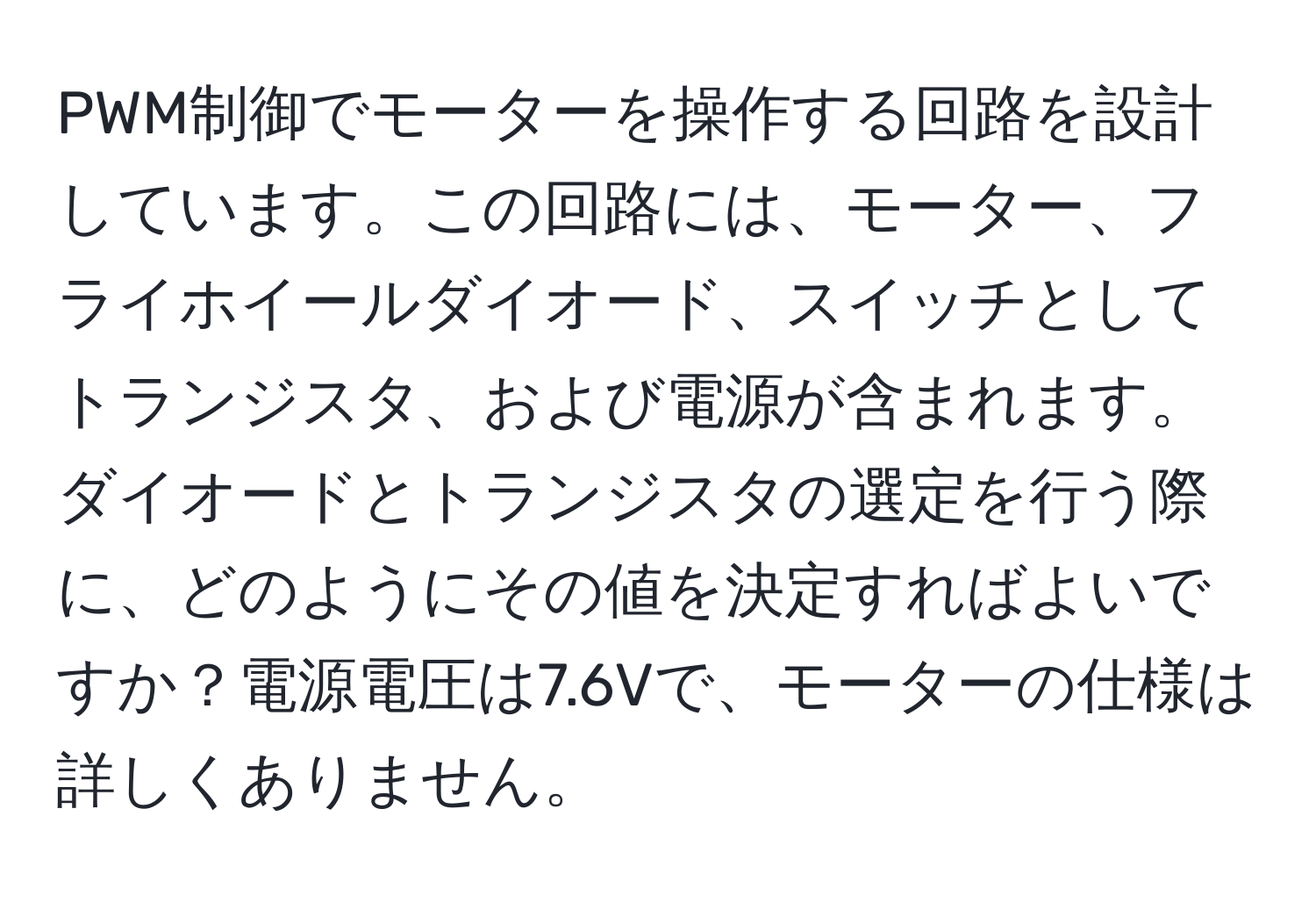 PWM制御でモーターを操作する回路を設計しています。この回路には、モーター、フライホイールダイオード、スイッチとしてトランジスタ、および電源が含まれます。ダイオードとトランジスタの選定を行う際に、どのようにその値を決定すればよいですか？電源電圧は7.6Vで、モーターの仕様は詳しくありません。