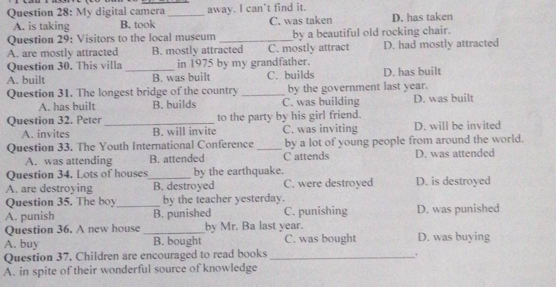 My digital camera _away. I can’t find it.
A. is taking B. took C. was taken D. has taken
Question 29: Visitors to the local museum _by a beautiful old rocking chair.
A. are mostly attracted B. mostly attracted C. mostly attract D. had mostly attracted
Question 30. This villa in 1975 by my grandfather.
A. built _B. was built C. builds D. has built
Question 31. The longest bridge of the country _by the government last year.
A. has built B. builds C. was building D. was built
Question 32. Peter_ to the party by his girl friend.
A. invites B. will invite C. was inviting D. will be invited
Question 33. The Youth International Conference _by a lot of young people from around the world.
A. was attending B. attended C attends D. was attended
Question 34. Lots of houses_ by the earthquake.
A. are destroying B. destroyed C. were destroyed D. is destroyed
Question 35. The boy_ by the teacher yesterday.
A. punish B. punished C. punishing D. was punished
Question 36. A new house _by Mr. Ba last year.
A. buy B. bought C. was bought
D. was buying
Question 37. Children are encouraged to read books _.
A. in spite of their wonderful source of knowledge