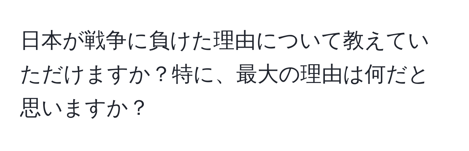 日本が戦争に負けた理由について教えていただけますか？特に、最大の理由は何だと思いますか？