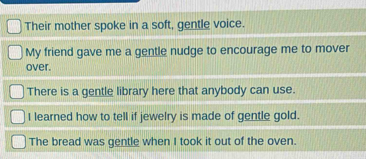 Their mother spoke in a soft, gentle voice. 
My friend gave me a gentle nudge to encourage me to mover 
over. 
There is a gentle library here that anybody can use. 
I learned how to tell if jewelry is made of gentle gold. 
The bread was gentle when I took it out of the oven.