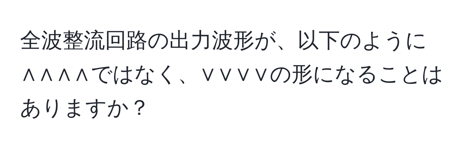 全波整流回路の出力波形が、以下のように∧∧∧∧ではなく、∨∨∨∨の形になることはありますか？