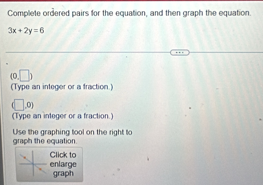 Complete ordered pairs for the equation, and then graph the equation.
3x+2y=6
(0,□ )
(Type an integer or a fraction.)
(□ ,0)
(Type an integer or a fraction.) 
Use the graphing tool on the right to 
graph the equation. 
Click to 
enlarge 
graph