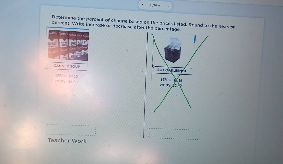 13/16 > 
Determine the percent of change based on the prices listed. Round to the nearest 
percent. Write increase or decrease after the percentage. 
a 
CANNED SOUP
1970°s:$0.10
2010's $0:80
Teacher Work