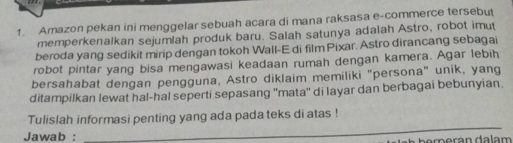 Amazon pekan ini menggelar sebuah acara di mana raksasa e-commerce tersebut 
memperkenalkan sejumlah produk baru. Salah satunya adalah Astro, robot imut 
beroda yang sedikit mirip dengan tokoh Wall-E di film Pixar. Astro dirancang sebagai 
robot pintar yang bisa mengawasi keadaan rumah dengan kamera. Agar lebih 
bersahabat dengan pengguna, Astro diklaim memiliki "persona" unik, yang 
ditampilkan lewat hal-hal seperti sepasang ''mata'' di layar dan berbagai bebunyian. 
_ 
Tulislah informasi penting yang ada pada teks di atas ! 
Jawab :